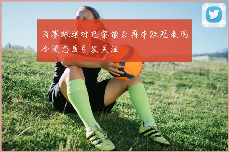 马赛球迷对巴黎能否再夺欧冠表现冷漠态度引发关注