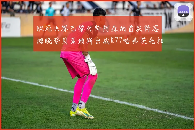 欧冠决赛巴黎对阵阿森纳首发阵容揭晓登贝莱赖斯出战K77哈弗茨亮相