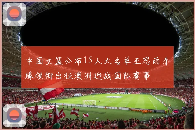中国女篮公布15人大名单王思雨李缘领衔出征澳洲迎战国际赛事