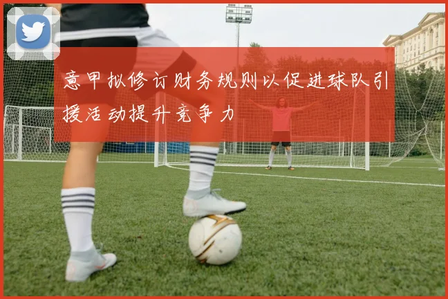 意甲拟修订财务规则以促进球队引援活动提升竞争力