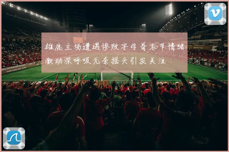 雄鹿主场遭遇惨败字母哥末节情绪激动深呼吸无奈摇头引发关注