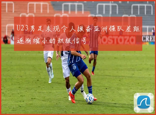 U23男足表现令人振奋亚洲强队差距逐渐缩小的积极信号