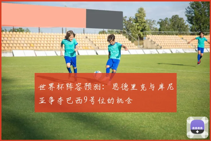 世界杯阵容预测：恩德里克与库尼亚争夺巴西9号位的机会