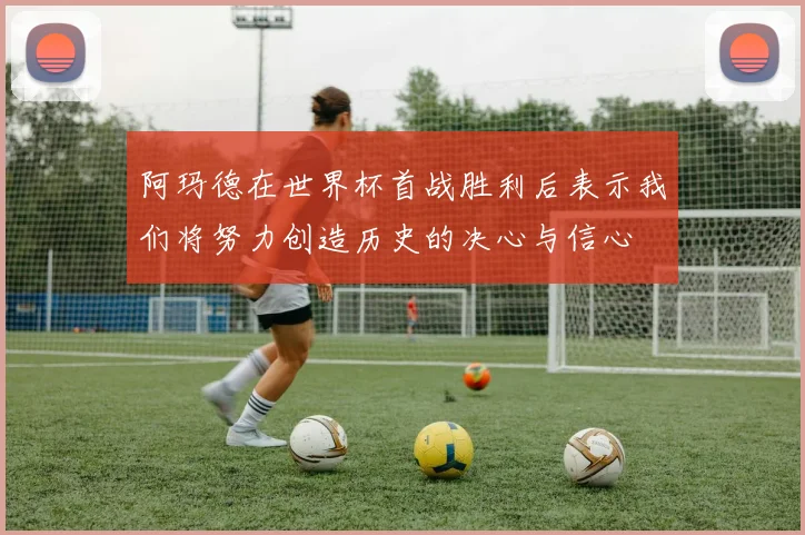 阿玛德在世界杯首战胜利后表示我们将努力创造历史的决心与信心