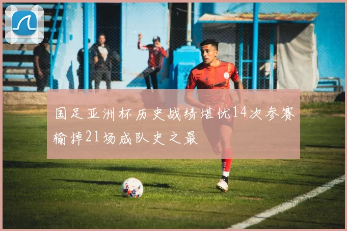 国足亚洲杯历史战绩堪忧14次参赛输掉21场成队史之最