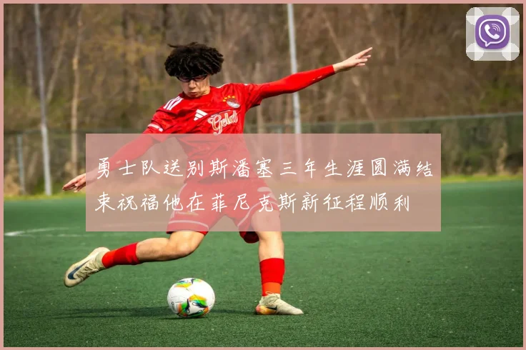 勇士队送别斯潘塞三年生涯圆满结束祝福他在菲尼克斯新征程顺利