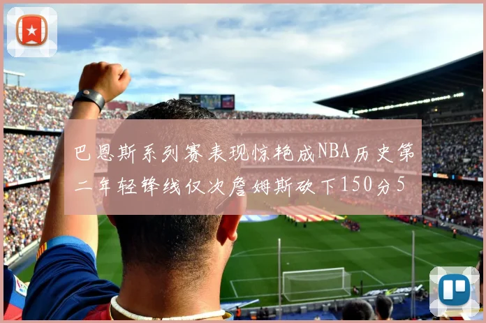巴恩斯系列赛表现惊艳成NBA历史第二年轻锋线仅次詹姆斯砍下150分50助