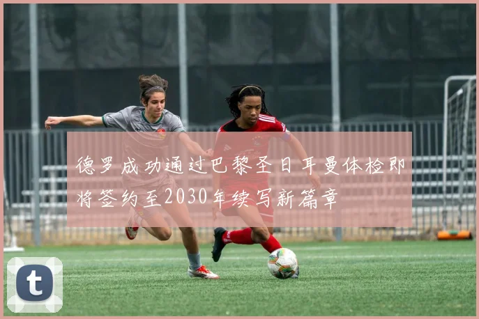 德罗成功通过巴黎圣日耳曼体检即将签约至2030年续写新篇章