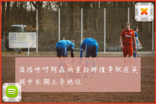 温格呼吁阿森纳重拾辉煌争取在英超中长期主导地位