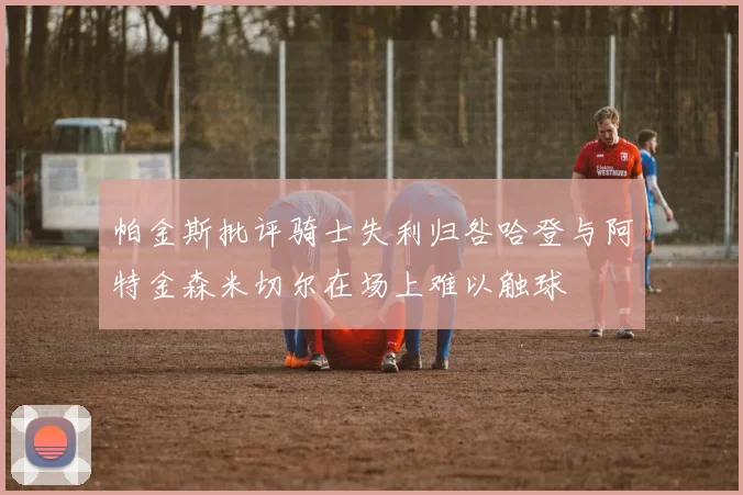 帕金斯批评骑士失利归咎哈登与阿特金森米切尔在场上难以触球