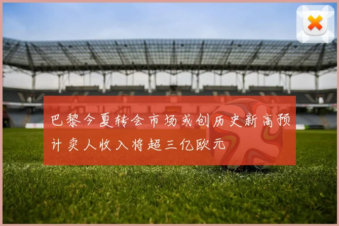 巴黎今夏转会市场或创历史新高预计卖人收入将超三亿欧元