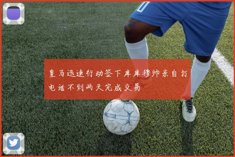 皇马迅速行动签下库库穆帅亲自打电话不到两天完成交易