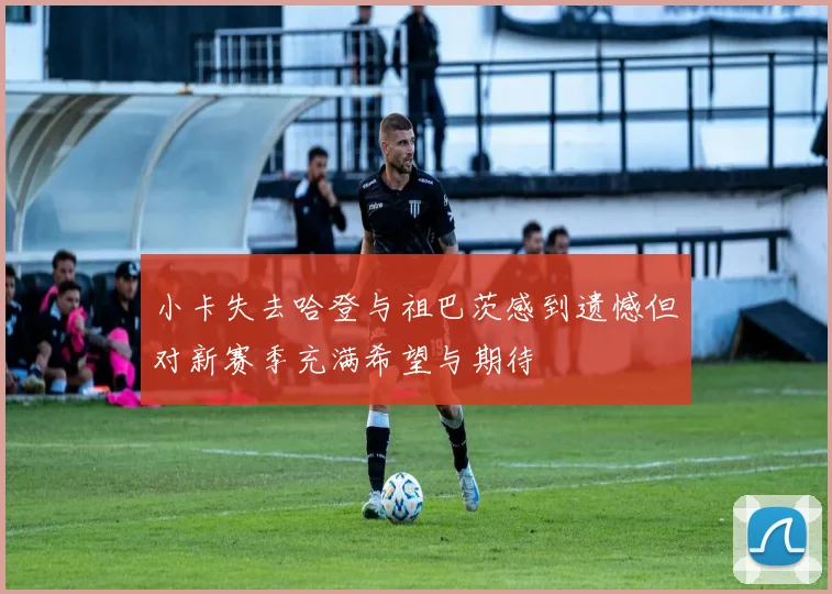 小卡失去哈登与祖巴茨感到遗憾但对新赛季充满希望与期待