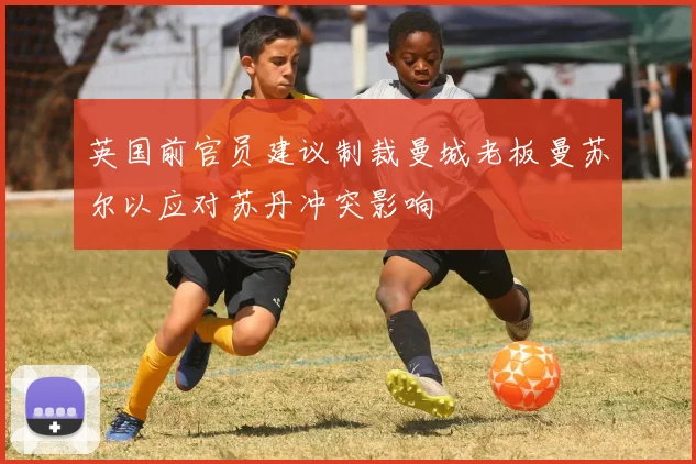 英国前官员建议制裁曼城老板曼苏尔以应对苏丹冲突影响