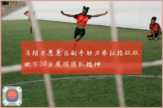 马绍尔愿意当副手助力弗拉格双双砍下30分展现团队精神