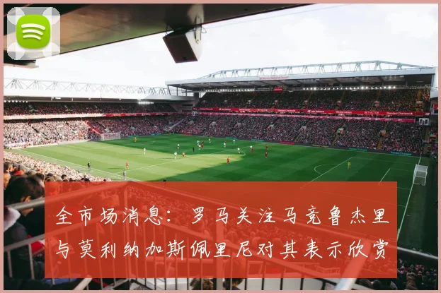 全市场消息：罗马关注马竞鲁杰里与莫利纳加斯佩里尼对其表示欣赏