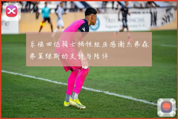 乐福回忆骑士牺牲经历感谢杰弗森弗莱琼斯的支持与陪伴