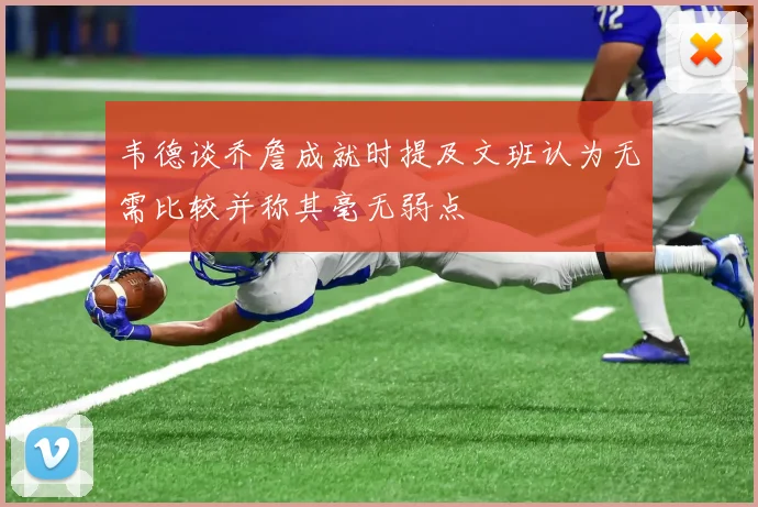 韦德谈乔詹成就时提及文班认为无需比较并称其毫无弱点