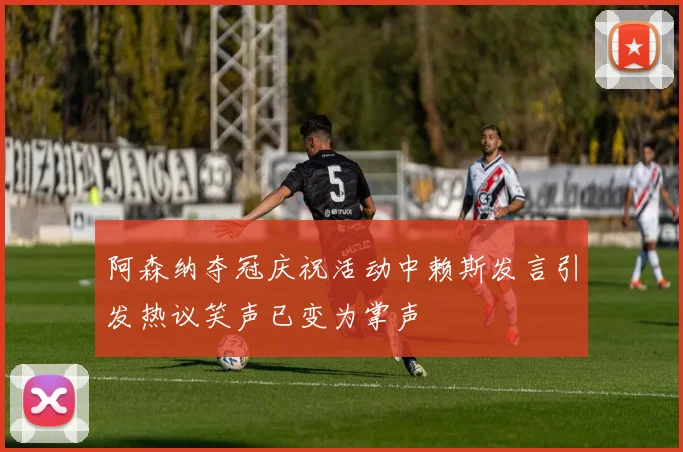 阿森纳夺冠庆祝活动中赖斯发言引发热议笑声已变为掌声