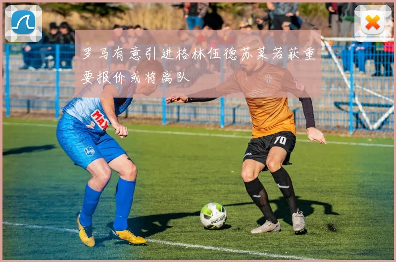 罗马有意引进格林伍德苏莱若获重要报价或将离队