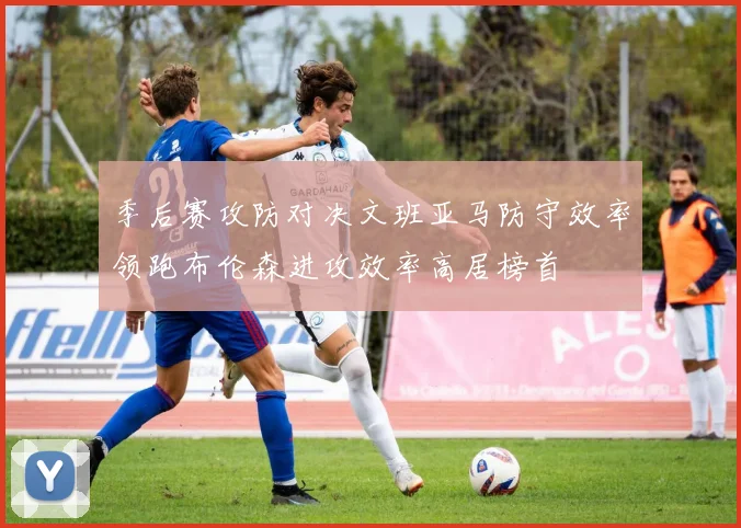 季后赛攻防对决文班亚马防守效率领跑布伦森进攻效率高居榜首