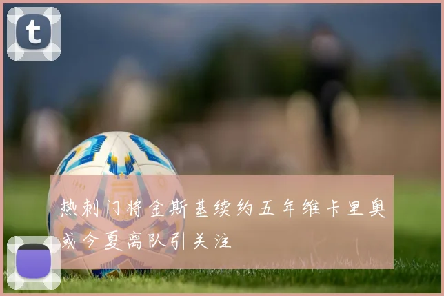 热刺门将金斯基续约五年维卡里奥或今夏离队引关注