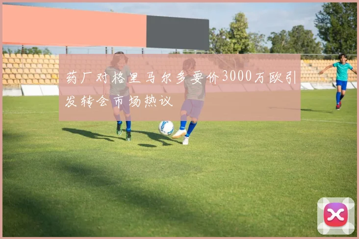 药厂对格里马尔多要价3000万欧引发转会市场热议